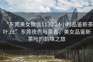 “東莞美女微信1130.24小時品鑒新茶葉.cc”東莞夜色與茶香，美女品鑒新茶葉的韻味之旅