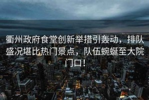 衢州政府食堂創新舉措引轟動，排隊盛況堪比熱門景點，隊伍蜿蜒至大院門口！