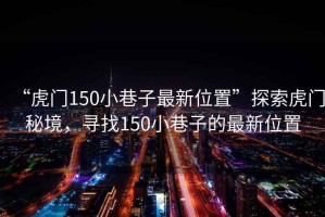 “虎門150小巷子最新位置”探索虎門秘境，尋找150小巷子的最新位置