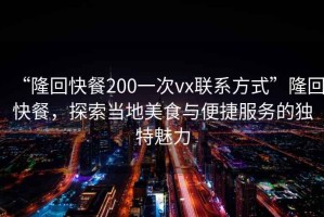 “隆回快餐200一次vx聯系方式”隆回快餐，探索當地美食與便捷服務的獨特魅力