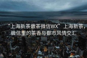 “上海新茶嫩茶微信WX”上海新茶，微信里的茶香與都市風情交匯