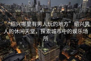 “紹興哪里有男人玩的地方”紹興男人的休閑天堂，探索城市中的娛樂場所