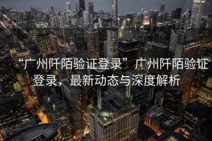 “廣州阡陌驗(yàn)證登錄”廣州阡陌驗(yàn)證登錄，最新動(dòng)態(tài)與深度解析