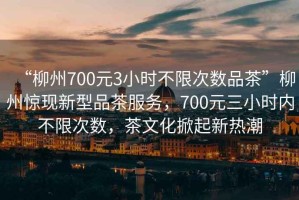 “柳州700元3小時不限次數(shù)品茶”柳州驚現(xiàn)新型品茶服務(wù)，700元三小時內(nèi)不限次數(shù)，茶文化掀起新熱潮