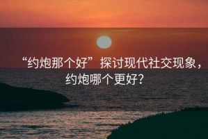 “約炮那個好”探討現代社交現象，約炮哪個更好？