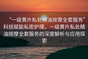 “一級黃片私處精油按摩全套服務”科技賦能私密護理，一級黃片私處精油按摩全套服務的深度解析與應用探索