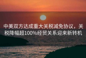 中美雙方達成重大關(guān)稅減免協(xié)議，關(guān)稅降幅超100%經(jīng)貿(mào)關(guān)系迎來新轉(zhuǎn)機