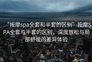 “按摩spa全套和半套的區別”按摩SPA全套與半套的區別，深度放松與局部舒緩的差異體驗