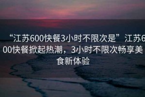 “江蘇600快餐3小時不限次是”江蘇600快餐掀起熱潮，3小時不限次暢享美食新體驗