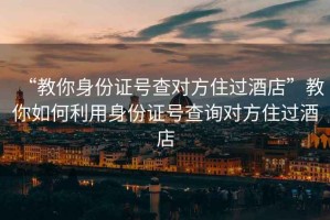 “教你身份證號查對方住過酒店”教你如何利用身份證號查詢對方住過酒店