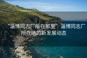 “淄博同志廠所在那里”淄博同志廠所在地的新發(fā)展動(dòng)態(tài)