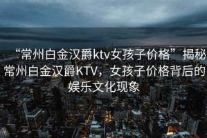 “常州白金漢爵ktv女孩子價格”揭秘常州白金漢爵KTV，女孩子價格背后的娛樂文化現象