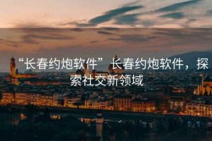 “長春約炮軟件”長春約炮軟件，探索社交新領(lǐng)域