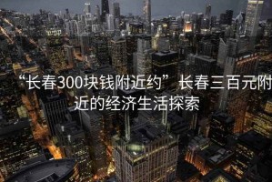 “長春300塊錢附近約”長春三百元附近的經濟生活探索