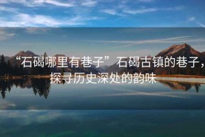 “石碣哪里有巷子”石碣古鎮的巷子，探尋歷史深處的韻味