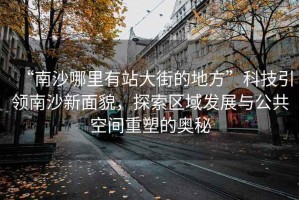“南沙哪里有站大街的地方”科技引領南沙新面貌，探索區域發展與公共空間重塑的奧秘