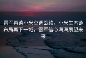 雷軍再談小米空調戰績，小米生態鏈布局再下一城，雷軍信心滿滿展望未來