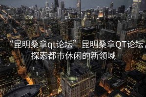 “昆明桑拿qt論壇”昆明桑拿QT論壇，探索都市休閑的新領域