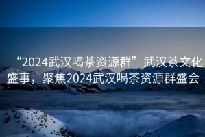 “2024武漢喝茶資源群”武漢茶文化盛事，聚焦2024武漢喝茶資源群盛會