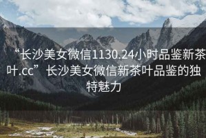 “長沙美女微信1130.24小時品鑒新茶葉.cc”長沙美女微信新茶葉品鑒的獨特魅力