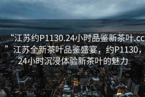 “江蘇約P1130.24小時品鑒新茶葉.cc”江蘇全新茶葉品鑒盛宴，約P1130，24小時沉浸體驗新茶葉的魅力