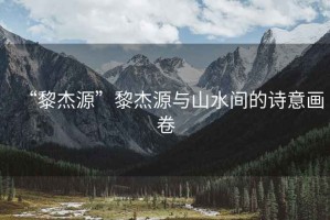 “黎杰源”黎杰源與山水間的詩意畫卷