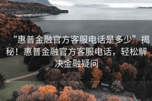 “惠普金融官方客服電話是多少”揭秘！惠普金融官方客服電話，輕松解決金融疑問