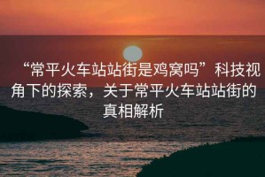 “常平火車站站街是雞窩嗎”科技視角下的探索，關于常平火車站站街的真相解析