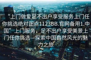 “上門(mén)做愛(ài)足不出戶享受服務(wù)上門(mén)任你挑選絕對(duì)正點(diǎn)1123BB.官網(wǎng)備用1.中國(guó)”上門(mén)服務(wù)，足不出戶享受美景上門(mén)任你挑選—探索中國(guó)自然風(fēng)光的魅力之旅
