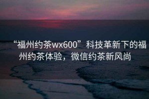 “福州約茶wx600”科技革新下的福州約茶體驗，微信約茶新風尚
