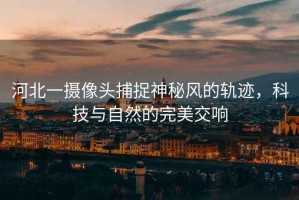 河北一攝像頭捕捉神秘風(fēng)的軌跡，科技與自然的完美交響