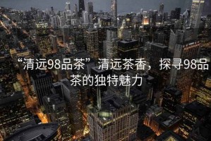 “清遠(yuǎn)98品茶”清遠(yuǎn)茶香，探尋98品茶的獨特魅力
