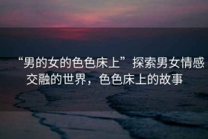 “男的女的色色床上”探索男女情感交融的世界，色色床上的故事