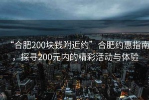 “合肥200塊錢附近約”合肥約惠指南，探尋200元內的精彩活動與體驗