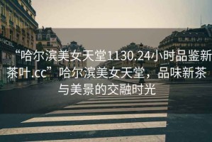 “哈爾濱美女天堂1130.24小時品鑒新茶葉.cc”哈爾濱美女天堂，品味新茶與美景的交融時光