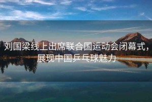 劉國梁線上出席聯合國運動會閉幕式，展現中國乒乓球魅力