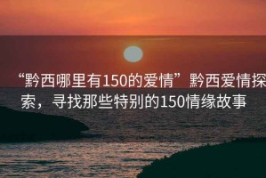 “黔西哪里有150的愛情”黔西愛情探索，尋找那些特別的150情緣故事