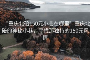 “重慶北碚150元小巷在哪里”重慶北碚的神秘小巷，尋找那獨特的150元風情