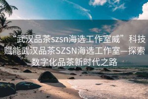 “武漢品茶szsn海選工作室威”科技賦能武漢品茶SZSN海選工作室—探索數(shù)字化品茶新時(shí)代之路