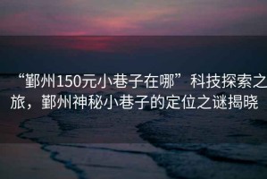 “鄞州150元小巷子在哪”科技探索之旅，鄞州神秘小巷子的定位之謎揭曉