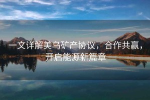 一文詳解美烏礦產(chǎn)協(xié)議，合作共贏，開啟能源新篇章