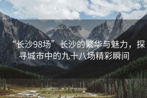 “長沙98場”長沙的繁華與魅力，探尋城市中的九十八場精彩瞬間