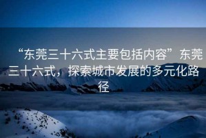 “東莞三十六式主要包括內容”東莞三十六式，探索城市發展的多元化路徑