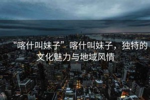 “喀什叫妹子”喀什叫妹子，獨特的文化魅力與地域風情