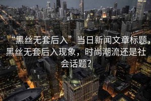 “黑絲無套后入”當日新聞文章標題，黑絲無套后入現象，時尚潮流還是社會話題？