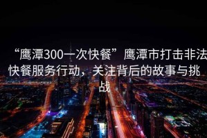 “鷹潭300一次快餐”鷹潭市打擊非法快餐服務(wù)行動(dòng)，關(guān)注背后的故事與挑戰(zhàn)