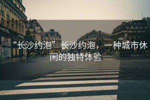 “長沙約泡”長沙約泡，一種城市休閑的獨特體驗