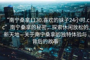 “南寧桑拿1130.喜歡的妹子24小時.cc”南寧桑拿的秘密，探索休閑放松的新天地—關(guān)于南寧桑拿的獨特體驗與背后的故事