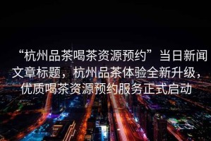 “杭州品茶喝茶資源預(yù)約”當(dāng)日新聞文章標(biāo)題，杭州品茶體驗全新升級，優(yōu)質(zhì)喝茶資源預(yù)約服務(wù)正式啟動