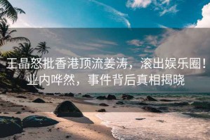 王晶怒批香港頂流姜濤，滾出娛樂圈！業內嘩然，事件背后真相揭曉